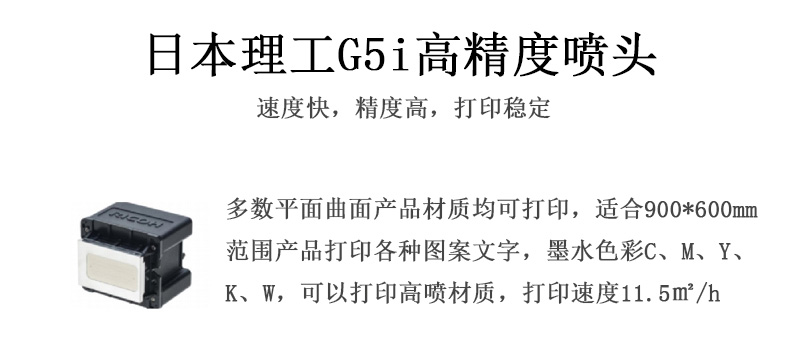 日本理工高精度噴頭，速度快，精度高，打印穩(wěn)定，多數(shù)平面均可打印，可以在部分曲面產(chǎn)品材質(zhì)上打印，使用范圍在900mm*600mm范圍內(nèi)產(chǎn)品打印各種圖案，墨水色彩為C、M、Y、K、W，可以打印高噴材質(zhì)，打印速度在11.5平米/小時(shí)